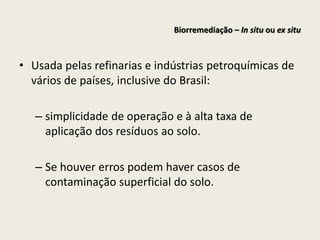 • Usada pelas refinarias e indústrias petroquímicas de
vários de países, inclusive do Brasil:
– simplicidade de operação e à alta taxa de
aplicação dos resíduos ao solo.
– Se houver erros podem haver casos de
contaminação superficial do solo.
Biorremediação – In situ ou ex situ
 