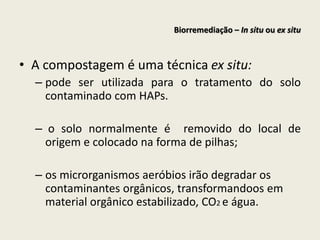 • A compostagem é uma técnica ex situ:
– pode ser utilizada para o tratamento do solo
contaminado com HAPs.
– o solo normalmente é removido do local de
origem e colocado na forma de pilhas;
– os microrganismos aeróbios irão degradar os
contaminantes orgânicos, transformandoos em
material orgânico estabilizado, CO2 e água.
Biorremediação – In situ ou ex situ
 