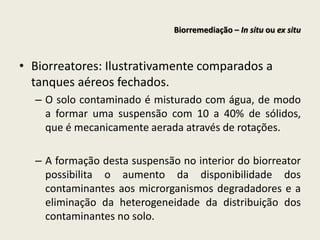 • Biorreatores: Ilustrativamente comparados a
tanques aéreos fechados.
– O solo contaminado é misturado com água, de modo
a formar uma suspensão com 10 a 40% de sólidos,
que é mecanicamente aerada através de rotações.
– A formação desta suspensão no interior do biorreator
possibilita o aumento da disponibilidade dos
contaminantes aos microrganismos degradadores e a
eliminação da heterogeneidade da distribuição dos
contaminantes no solo.
Biorremediação – In situ ou ex situ
 