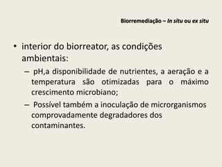 • interior do biorreator, as condições
ambientais:
– pH,a disponibilidade de nutrientes, a aeração e a
temperatura são otimizadas para o máximo
crescimento microbiano;
– Possível também a inoculação de microrganismos
comprovadamente degradadores dos
contaminantes.
Biorremediação – In situ ou ex situ
 