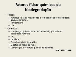 Fatores físico-químicos da
biodegradação
• Físicos:
– Natureza física da matriz onde o composto é encontrado (solo,
água, sedimento).
– Temperatura;
– Luz .
• Químicos:
– Composição química da matriz ambiental, que define a
capacidade nutritiva;
– pH;
– Umidade;
– Teor de oxigênio dissolvido;
– O potencial redox do meio;
– Composição e estrutura química do poluente.
(GAYLARDE, 2005)
 