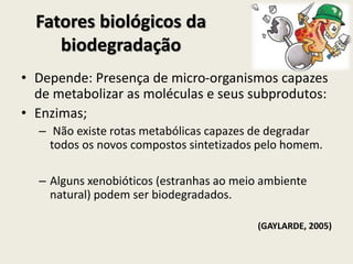 Fatores biológicos da
biodegradação
• Depende: Presença de micro-organismos capazes
de metabolizar as moléculas e seus subprodutos:
• Enzimas;
– Não existe rotas metabólicas capazes de degradar
todos os novos compostos sintetizados pelo homem.
– Alguns xenobióticos (estranhas ao meio ambiente
natural) podem ser biodegradados.
(GAYLARDE, 2005)
 