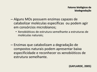 – Alguns MOs possuem enzimas capazes de
catabolizar moléculas específicas ou podem agir
em consórcios microbianos;
• Xenobióticos de estrutura semelhante a estruturas de
moléculas naturais;
– Enzimas que catabolizam a degradação de
compostos naturais podem apresentar baixa
especificidade e reconhecer os xenobióticos de
estrutura semelhante.
(GAYLARDE, 2005)
Fatores biológicos da
biodegradação
 
