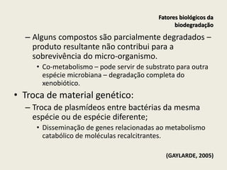 – Alguns compostos são parcialmente degradados –
produto resultante não contribui para a
sobrevivência do micro-organismo.
• Co-metabolismo – pode servir de substrato para outra
espécie microbiana – degradação completa do
xenobiótico.
• Troca de material genético:
– Troca de plasmídeos entre bactérias da mesma
espécie ou de espécie diferente;
• Disseminação de genes relacionadas ao metabolismo
catabólico de moléculas recalcitrantes.
(GAYLARDE, 2005)
Fatores biológicos da
biodegradação
 