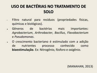 USO DE BACTÉRIAS NO TRATAMENTO DE
SOLO
• Filtro natural para resíduos (propriedades físicas,
químicas e biológicas).
● Gêneros de bactérias mais importantes:
Agrobacterium, Arthrobacter, Bacillus, Flavobacterium
e Pseudomonas.
● O crescimento bacteriano é estimulado com a adição
de nutrientes processo conhecido como
bioestimulação. Ex: Nitrogênio, fósforo e oxigênio.
(MANAHAN, 2013)
 