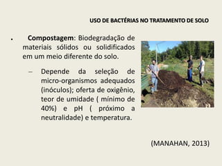 ● Compostagem: Biodegradação de
materiais sólidos ou solidificados
em um meio diferente do solo.
– Depende da seleção de
micro-organismos adequados
(inóculos); oferta de oxigênio,
teor de umidade ( mínimo de
40%) e pH ( próximo a
neutralidade) e temperatura.
(MANAHAN, 2013)
USO DE BACTÉRIAS NO TRATAMENTO DE SOLO
 