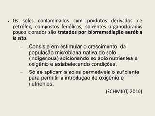 ● Os solos contaminados com produtos derivados de
petróleo, compostos fenólicos, solventes organoclorados
pouco clorados são tratados por biorremediação aeróbia
in situ.
– Consiste em estimular o crescimento da
população microbiana nativa do solo
(indigenous) adicionando ao solo nutrientes e
oxigênio e estabelecendo condições.
– Só se aplicam a solos permeáveis o suficiente
para permitir a introdução de oxigênio e
nutrientes.
(SCHMIDT, 2010)
 