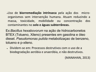 ●Uso de biorremediação intrínseca pela ação dos micro-
organismos sem intervenção humana. Atuam reduzindo a
massa, toxicidade, mobilidade ou concentração dos
contaminantes no solo e águas subterrâneas.
Ex:Bacillus hexabovorum na ação de hidrocarbonetos
BTEX (Tolueno, Xileno) presentes em gasolina e óleo
diesel. Pseudomonas putida metabolizaçao de benzeno,
tolueno e p-xileno.
● Dividem-se em: Processos destrutivos com o uso de a
biodegradação aeróbia e anaeróbia, e não destrutivos.
(MANAHAN, 2013)
 