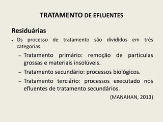 TRATAMENTO DE EFLUENTES
Residuárias
● Os processo de tratamento são divididos em três
categorias.
– Tratamento primário: remoção de partículas
grossas e materiais insolúveis.
– Tratamento secundário: processos biológicos.
– Tratamento terciário: processos executado nos
efluentes de tratamento secundários.
(MANAHAN, 2013)
 