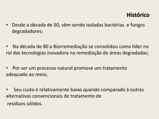 • Desde a década de 50, vêm sendo isoladas bactérias e fungos
degradadores;
• Na década de 80 a Biorremediação se consolidou como líder no
rol das tecnologias inovadora na remediação de áreas degradadas;
• Por ser um processo natural promove um tratamento
adequado ao meio;
• Seu custo é relativamente baixo quando comparado à outras
alternativas convencionais de tratamento de
resíduos sólidos.
Histórico
 