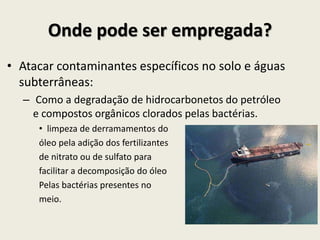 Onde pode ser empregada?
• Atacar contaminantes específicos no solo e águas
subterrâneas:
– Como a degradação de hidrocarbonetos do petróleo
e compostos orgânicos clorados pelas bactérias.
• limpeza de derramamentos do
óleo pela adição dos fertilizantes
de nitrato ou de sulfato para
facilitar a decomposição do óleo
Pelas bactérias presentes no
meio.
 
