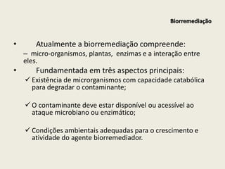 Biorremediação
• Atualmente a biorremediação compreende:
– micro-organismos, plantas, enzimas e a interação entre
eles.
• Fundamentada em três aspectos principais:
 Existência de microrganismos com capacidade catabólica
para degradar o contaminante;
 O contaminante deve estar disponível ou acessível ao
ataque microbiano ou enzimático;
 Condições ambientais adequadas para o crescimento e
atividade do agente biorremediador.
 