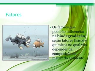 Fatores
• Os fatores que
poderão influenciar
na biodegradação,
serão fatores físicos e
químicos no qual vão
depender da
composição da
matriz do ambiente
 
