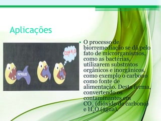 Aplicações
• O processo de
biorremediação se dá pelo
fato de microrganismos,
como as bactérias,
utilizarem substratos
orgânicos e inorgânicos,
como exemplo o carbono
como fonte de
alimentação. Desta forma,
convertendo os
contaminantes em
CO2 (dióxido de carbono)
e H2O (água).
 