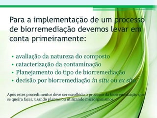 Para a implementação de um processo
de biorremediação devemos levar em
conta primeiramente:
• avaliação da natureza do composto
• catacterização da contaminação
• Planejamento do tipo de biorremediação
• decisão por biorremediação in situ ou ex situ
Após estes procedimentos deve ser escolhido o processo da biorremediação que
se queira fazer, usando plantas ou utilizando microrganismos.
 