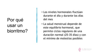 Por qué
usar un
biorritmo?
• Los niveles hormonales fluctúan
durante el día y durante los días
del mes
• La salud menstrual depende de
este equilibrio hormonal, que
permite ciclos regulares de una
duración normal (25-35 días) y con
el mínimo de molestias posibles
 