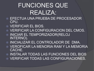 FUNCIONES QUE
REALIZA:
 EFECTUA UNA PRUEBA DE PROCESADOR
CPU.
 VERIFICAR EL BIOS.
 VERIFICAR LA CONFIGURACION DEL CMOS.
 INICIAR EL TEMPORIZADOR(RELOJ
INTERNO).
 INICIALIZAR EL CONTROLADOR DE DMA.
 VEROFICAR LA MENORIA RAM Y LA MEMORIA
CACHE.
 INSTALAR TODAS LAS FUNCIONES DEL BIOS
 VERIFICAR TODAS LAS CONFIGURACIONES.
 