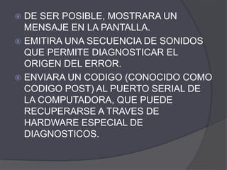  DE SER POSIBLE, MOSTRARA UN
MENSAJE EN LA PANTALLA.
 EMITIRA UNA SECUENCIA DE SONIDOS
QUE PERMITE DIAGNOSTICAR EL
ORIGEN DEL ERROR.
 ENVIARA UN CODIGO (CONOCIDO COMO
CODIGO POST) AL PUERTO SERIAL DE
LA COMPUTADORA, QUE PUEDE
RECUPERARSE A TRAVES DE
HARDWARE ESPECIAL DE
DIAGNOSTICOS.
 