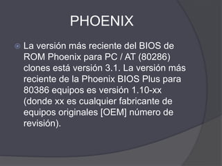 PHOENIX
 La versión más reciente del BIOS de
ROM Phoenix para PC / AT (80286)
clones está versión 3.1. La versión más
reciente de la Phoenix BIOS Plus para
80386 equipos es versión 1.10-xx
(donde xx es cualquier fabricante de
equipos originales [OEM] número de
revisión).
 