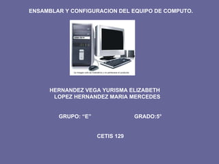 HERNANDEZ VEGA YURISMA ELIZABETH LOPEZ HERNANDEZ MARIA MERCEDES GRUPO: “E”  GRADO:5° CETIS 129 ENSAMBLAR Y CONFIGURACION DEL EQUIPO DE COMPUTO. 