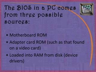 The BIOS in a PC comes from three possible sources : Motherboard ROM Adapter card ROM  ( such as that found on a video card ) Loaded into RAM from disk  ( device drivers ) 