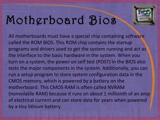 Motherboard Bios All motherboards must have a special chip containing software called the ROM BIOS .  This ROM chip contains the startup programs and drivers used to get the system running and act as the interface to the basic hardware in the system .  When you turn on a system, the power on self test  ( POST )  in the BIOS also tests the major components in the system .  Additionally, you can run a setup program to store system configuration data in the CMOS memory, which is powered by a battery on the motherboard .  This CMOS RAM is often called NVRAM  ( nonvolatile RAM )  because it runs on about 1 millionth of an amp of electrical current and can store data for years when powered by a tiny lithium battery . 