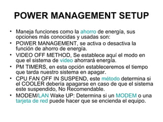 POWER MANAGEMENT SETUP Maneja funciones como la  ahorro  de energía, sus opciones más conocidas y usadas son:  POWER MANAGEMENT, se activa o desactiva la función de ahorro de energía.  VIDEO OFF METHOD, Se establece aquí el modo en que el sistema de  video  ahorrará energía.  PM TIMERS, en esta opción estableceremos el tiempo que tarda nuestro sistema en apagar.  CPU FAN OFF IN SUSPEND, este  método  determina si el COOLER debería apagarse en caso de que el sistema este suspendido, No Recomendable.  MODEM/ LAN  Wake UP: Determina si un  MODEM  o una  tarjeta de red  puede hacer que se encienda el equipo.  