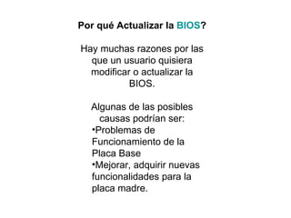 Por qué Actualizar la  BIOS ? Hay muchas razones por las que un usuario quisiera modificar o actualizar la BIOS. Algunas de las posibles causas podrían ser: Problemas de Funcionamiento de la Placa Base  Mejorar, adquirir nuevas funcionalidades para la placa madre.  