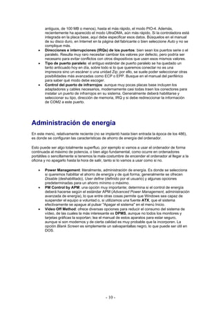 antiguos, de 100 MB o menos), hasta el más rápido, el modo PIO-4. Además,
        recientemente ha aparecido el modo UltraDMA, aún más rápido. Si la controladora está
        integrada en la placa base, aquí debe especificar esos datos. Búsquelos en el manual
        de su disco duro, en Internet en la página del fabricante o bien seleccione Auto y no se
        complique más.
    •   Direcciones e interrupciones (IRQs) de los puertos: bien sean los puertos serie o el
        paralelo. Resulta muy raro necesitar cambiar los valores por defecto, pero podría ser
        necesario para evitar conflictos con otros dispositivos que usen esos mismos valores.
    •   Tipo de puerto paralelo: el antiguo estándar de puerto paralelo se ha quedado un
        tanto anticuado hoy en día, sobre todo si lo que queremos conectar no es una
        impresora sino un escáner o una unidad Zip; por ello, se suele poder seleccionar otras
        posibilidades más avanzadas como ECP o EPP. Busque en el manual del periférico
        para saber qué modo debe escoger.
    •   Control del puerto de infrarrojos: aunque muy pocas placas base incluyen los
        adaptadores y cables necesarios, modernamente casi todas traen los conectores para
        instalar un puerto de infrarrojos en su sistema. Generalmente deberá habilitarse y
        seleccionar su tipo, dirección de memoria, IRQ y si debe redireccionar la información
        de COM2 a este puerto.




Administración de energía
En este menú, relativamente reciente (no se implantó hasta bien entrada la época de los 486),
es donde se configuran las características de ahorro de energía del ordenador.

Esto puede ser algo totalmente superfluo, por ejemplo si vamos a usar el ordenador de forma
continuada al máximo de potencia, o bien algo fundamental, como ocurre en ordenadores
portátiles o sencillamente si tenemos la mala costumbre de encender el ordenador al llegar a la
oficina y no apagarlo hasta la hora de salir, tanto si lo vamos a usar como si no.

    •   Power Management: literalmente, administración de energía. Es donde se selecciona
        si queremos habilitar el ahorro de energía y de qué forma; generalmente se ofrecen
        Disable (deshabilitado), User define (definido por el usuario) y algunas opciones
        predeterminadas para un ahorro mínimo o máximo.
    •   PM Control by APM: una opción muy importante; determina si el control de energía
        deberá hacerse según el estándar APM (Advanced Power Management, administración
        avanzada de energía), lo que entre otras cosas permite que Windows sea capaz de
        suspender el equipo a voluntad o, si utilizamos una fuente ATX, que el sistema
        efectivamente se apague al pulsar "Apagar el sistema" en el menú Inicio.
    •   Video Off Method: ofrece diversas opciones para reducir el consumo del sistema de
        vídeo, de las cuales la más interesante es DPMS, aunque no todos los monitores y
        tarjetas gráficas la soportan; lea el manual de estos aparatos para estar seguro,
        aunque si son modernos y de cierta calidad es muy probable que la incorporen. La
        opción Blank Screen es simplemente un salvapantallas negro, lo que puede ser útil en
        DOS.




                                             - 10 -
 