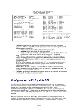 •   PM Timers: para controlar el tiempo que debe permanecer inactivo el ordenador
        (System) o el disco duro (HDD) antes de que se active el ahorro de energía. Existen 3
        grados de ahorro de energía:
             o Doze: reduce la velocidad de la CPU (el microprocesador).
             o Standby: reduce la actividad de todo el ordenador.
             o Suspend: reduce al mínimo la actividad del ordenador; sólo debe utilizarse con
                CPUs tipo SL, como son la mayoría de los 486 rápidos y superiores.
    •   PM Events: una larga serie de eventos o sucesos que deben ser controlados para
        saber si el ordenador está inactivo o trabajando. Es habitual no controlar (Disable) la
        actividad de la IRQ8 (reloj de la BIOS), ya que rara vez se la puede considerar como
        totalmente inactiva.
    •   CPU Fan Off in Suspend: si el ventilador de la CPU va conectado a la placa base, lo
        apaga cuando el equipo está en suspenso, ya que en ese momento la CPU está
        prácticamente parada.
    •   Modem Wake Up: activa el equipo cuando se detecta una llamada entrante en el
        módem. Necesita que el módem soporte esta característica y que esté conectado a la
        placa base mediante un cable especial.
    •   LAN Wake Up: igual que la anterior, pero para la tarjeta de red. También necesita estar
        conectado a la placa base mediante un cable.




Configuración de PNP y slots PCI
Un menú lleno de opciones complicadas (en esta página pocas no lo son), de la clase que
sería deseable no tener que alterar nunca; ése es mi consejo, escoja Auto todas las veces que
pueda, pero si tiene algún conflicto entre dispositivos (misma IRQ, sobre todo)...
Probablemente se pregunte qué tiene que ver PNP con PCI; pues bien, la gran mayoría de
dispositivos PCI soportan PNP, a diferencia de las tarjetas ISA, mucho más problemáticas. Por
eso, si su placa no tiene slots PCI (como las primeras para 486), no se extrañe si este menú no
aparece.

Ah, para el que no lo conozca, el Plug&Play, PNP o P&P, es una tecnología que facilita la
conexión de dispositivos, ya que se supone que basta con enchufar y listo. Claro que no todos
los dispositivos son PNP ni es una tecnología perfecta, si fuera así este menú no existiría...



                                            - 11 -
 