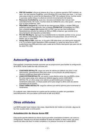 •   PNP OS Installed: informa al sistema de si hay un sistema operativo PNP instalado, es
        decir, uno que soporta Plug&Play, como Windows 95 (o eso dicen que hace...), en cuyo
        caso pasa a éste el control de los dispositivos PNP. De cualquier forma, muchas veces
        lo que esta casilla indique no afecta al correcto funcionamiento del sistema.
    •   Resources Controlled by: pues eso, recursos controlados bien manual, bien
        automáticamente. De nuevo, muchas veces es indiferente una u otra opción... siempre
        que no haya problemas, claro.
    •   IRQx/DMAx assigned to: una lista de las interrupciones (IRQs) y canales DMA que
        podemos asignar manualmente, bien a tarjetas PCI/ISA PnP (compatibles con PNP),
        bien a tarjetas Legacy ISA (tarjetas ISA no PNP, que son las más conflictivas).
        Necesitaremos conocer los valores de IRQ y/o DMA a reservar, que vendrán en la
        documentación del dispositivo problemático.
    •   PCI IDE IRQ Map to: algo que muy probablemente no necesite cambiar nunca, ya que
        sólo afecta a controladoras IDE no integradas en la placa base, sino en forma de
        tarjeta, que no sean PNP.
    •   Assign IRQ to USB: pues eso, si el puerto USB debe tener una interrupción asignada
        o no. Si no tiene ningún dispositivo USB conectado (¿y quién los tiene hoy en día?)
        puede liberar esa IRQ para otros usos; suele ser la misma interrupción que para uno de
        los slots PCI o ISA.




Autoconfiguración de la BIOS
Este apartado comprende diversas opciones que se proporcionan para facilitar la configuración
de la BIOS, de las cuales las más comunes son:

    •   LOAD BIOS DEFAULTS: carga una serie de valores por defecto con poca o nula
        optimización, generalmente útiles para volver a una posición de partida segura y
        resolver problemas observados al arrancar.
    •   LOAD SYSTEM DEFAULTS: una opción cuyos efectos varían de unas BIOS a otras.
        En unos casos carga unos valores por defecto seguros (como LOAD BIOS
        DEFAULTS), en otros carga unos valores ya optimizados para conseguir un
        rendimiento adecuado, o incluso puede servir para cargar la última serie de valores
        guardados por el usuario.
    •   LOAD TURBO DEFAULTS: carga los valores que estima óptimos para incrementar el
        rendimiento.

En cualquier caso, debe tenerse en cuenta que los cambios no suelen ser guardados
automáticamente, sino que deben confirmarse al salir de la BIOS.




Otras utilidades
Las BIOS pueden hacer todavía más cosas, dependiendo del modelo en concreto; algunas de
las más usuales están a continuación.

Autodetección de discos duros IDE
Esta opción permite detectar los discos duros que están conectados al sistema, así como su
configuración. Resulta muy útil para simplificar la tarea de instalar un disco nuevo, así como
cuando los datos del disco no están completos o no parecen funcionar en nuestra BIOS.



                                             - 12 -
 