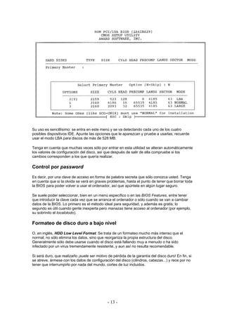Su uso es sencillísimo: se entra en este menú y se va detectando cada uno de los cuatro
posibles dispositivos IDE. Apunte las opciones que le aparezcan y pruebe a usarlas; recuerde
usar el modo LBA para discos de más de 528 MB.

Tenga en cuenta que muchas veces sólo por entrar en esta utilidad se alteran automáticamente
los valores de configuración del disco, así que después de salir de ella compruebe si los
cambios corresponden a los que quería realizar.

Control por password
Es decir, por una clave de acceso en forma de palabra secreta que sólo conozca usted. Tenga
en cuenta que si la olvida se verá en graves problemas, hasta el punto de tener que borrar toda
la BIOS para poder volver a usar el ordenador, así que apúntela en algún lugar seguro.

Se suele poder seleccionar, bien en un menú específico o en las BIOS Features, entre tener
que introducir la clave cada vez que se arranca el ordenador o sólo cuando se van a cambiar
datos de la BIOS. Lo primero es el método ideal para seguridad, y además es gratis; lo
segundo es útil cuando gente inexperta pero manazas tiene acceso al ordenador (por ejemplo,
su sobrinito el tocalotodo).

Formateo de disco duro a bajo nivel
O, en inglés, HDD Low Level Format. Se trata de un formateo mucho más intenso que el
normal; no sólo elimina los datos, sino que reorganiza la propia estructura del disco.
Generalmente sólo debe usarse cuando el disco está fallando muy a menudo o ha sido
infectado por un virus tremendamente resistente, y aun así no resulta recomendable.

Si será duro, que realizarlo ¡suele ser motivo de pérdida de la garantía del disco duro! En fin, si
se atreve, ármese con los datos de configuración del disco (cilindros, cabezas...) y rece por no
tener que interrumpirlo por nada del mundo, cortes de luz incluidos.




                                              - 13 -
 