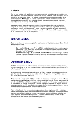 Antivirus
No, no crea que con esta opción podrá ahorrarse el comprar uno de esos programas antivirus
tan tristemente necesarios en los PC. En realidad, lo único que suele hacer esta opción (que en
ocasiones tiene un menú propio y en otras se engloba bajo el Standard Setup, tal vez con el
nombre de Virus Warning) es no permitir que se escriba sobre la tabla de particiones o el
sector de arranque del disco duro, bien sólo durante el arranque o en cualquier momento,
dependiendo del modelo concreto de BIOS.

La idea es impedir que un virus destroce el disco duro sin darle oportunidad a cargar un
disquete de arranque con un antivirus para desinfectar el sistema; no impedirá la infección,
pero es una medida más de seguridad y gratis. Por cierto, puede ser necesario deshabilitar
esta opción durante la instalación del sistema operativo o al formatear el disco duro, no sea que
la BIOS crea que se trata de un ataque viral.




Salir de la BIOS
Pues es sencillo, pero revisémoslo para los que no entiendan inglés en absoluto. Generalmente
existen dos opciones:

    •   Save and Exit Setup: o bien Write to CMOS and Exit o algo similar; pues eso, grabar
        los cambios y salir, con lo cual se reinicia el equipo. Debería pedirle confirmación, en
        forma de "Y/N?" (Yes o No).
    •   Exit Without Saving: o Do Not Write to CMOS and Exit o Discard Changes and Exit
        o similar; lo contrario, salir sin grabar los cambios. También debería pedir confirmación.




Actualizar la BIOS
La BIOS maneja temas tan críticos como el soporte de uno u otro microprocesador; además,
como programa que es, no está exenta de fallos y se revisa periódicamente para eliminarlos o
añadir nuevas funciones.

Antiguamente, la única forma de actualizar una BIOS era extraer el chip de BIOS y sustituirlo
por otro, lo cual no se lo recomiendo a nadie, tanto por las posibles incompatibilidades como
por lo delicado y caro de la operación.

Modernamente han aparecido BIOS que pueden modificarse con un simple programa software;
se las denomina Flash-BIOS, y no son un invento desdeñable. Lo que es más, la existencia de
una de estas BIOS o no debería ser argumento de peso a la hora de comprar una placa base,
al menos entre los manitas informáticos. Tenga en cuenta que mantener un registro de BIOS
actualizadas es un servicio que sólo ofrecen los grandes fabricantes de placas base... y aun así
no siempre se puede encontrar la necesaria actualización.

Vaya a Actualizar la Bios para conocer los pasos concretos a seguir; eso sí, le aviso de que
deberá asegurarse de que la operación de actualización no se interrumpe por nada del mundo,
así que nada de hacer multitarea, meterle prisa o tocar el teclado mientras se actualiza; son
unos segundos, pero de importancia crítica. ¿Adivina qué día del año va a saltar la luz?
Efectivamente, justo cuando esté actualizando su BIOS.




                                              - 14 -
 