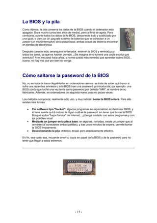 La BIOS y la pila
Como dijimos, la pila conserva los datos de la BIOS cuando el ordenador está
apagado. Dura mucho (unos tres años de media), pero al final se agota. Para
cambiarla, apunte todos los datos de la BIOS, desconecte todo y sustitúyala por
una igual, o bien por un paquete externo de baterías que se conectan a un
jumper (un microinterruptor) de la placa base; ambas cosas las debería encontrar
en tiendas de electrónica.

Después conecte todo, arranque el ordenador, entre en la BIOS y reintroduzca
todos los datos, ya que se habrán borrado. ¿Se imagina si no tuviera una copia escrita qué
aventura? A mí me pasó hace años, y no me quedó más remedio que aprender sobre BIOS...
bueno, no hay mal que por bien no venga.




Cómo saltarse la password de la BIOS
No, no se trata de hacer ilegalidades en ordenadores ajenos, se trata de saber qué hacer si
sufre una repentina amnesia o si la BIOS trae una password ya introducida; por ejemplo, una
BIOS con la que luché una vez tenía como password por defecto "AMI", el nombre de su
fabricante. Además, en ordenadores de segunda mano pasa no pocas veces.

Los métodos son pocos; realmente sólo uno, y muy radical: borrar la BIOS entera. Para ello
existen tres formas:

   •   Por software tipo "hacker": algunos programas se especializan en destrozar BIOS, y
       si tiene suerte quizá incluso le digan cuál es la password sin tener que borrar la BIOS.
       Busque en los "bajos fondos" de Internet... ¡y tenga cuidado con estos programas y con
       los posibles virus!
   •   Mediante un jumper en la placa base: en algunas, no todas, existe un jumper que al
       cerrarse (al conectarse ambas patillas), y tras unos minutos de espera, permite borrar
       la BIOS limpiamente.
   •   Desconectando la pila: drástico, brutal, pero absolutamente efectivo.

En fin, sea como sea, recuerde tener su copia en papel de la BIOS y de la password para no
tener que llegar a estos extremos.




                                            - 15 -
 