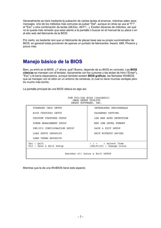 Generalmente se hará mediante la pulsación de ciertas teclas al arrancar, mientras salen esos
mensajes. Uno de los métodos más comunes es pulsar "Del", aunque en otras se usa el "F1",
el "Esc" u otra combinación de teclas (Alt-Esc, Alt-F1...). Existen decenas de métodos, así que
no le queda más remedio que estar atento a la pantalla o buscar en el manual de su placa o en
el sitio web del fabricante de la BIOS.

Por cierto, es bastante raro que un fabricante de placas base sea su propio suministrador de
BIOS, en general todas provienen de apenas un puñado de fabricantes: Award, AMI, Phoenix y
pocos más.




Manejo básico de la BIOS
Bien, ya entró en la BIOS. ¿Y ahora, qué? Bueno, depende de su BIOS en concreto. Las BIOS
clásicas se manejan con el teclado, típicamente con los cursores y las teclas de Intro ("Enter"),
"Esc" y la barra espaciadora, aunque también existen BIOS gráficas, las llamadas WinBIOS,
que se manejan con el ratón en un entorno de ventanas, lo cual no tiene muchas ventajas pero
es mucho más bonito.

La pantalla principal de una BIOS clásica es algo así:




Mientras que la de una WinBIOS tiene este aspecto:




                                              -3-
 