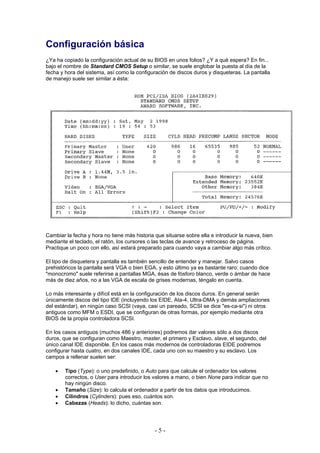 Configuración básica
¿Ya ha copiado la configuración actual de su BIOS en unos folios? ¿Y a qué espera? En fin...
bajo el nombre de Standard CMOS Setup o similar, se suele englobar la puesta al día de la
fecha y hora del sistema, así como la configuración de discos duros y disqueteras. La pantalla
de manejo suele ser similar a ésta:




Cambiar la fecha y hora no tiene más historia que situarse sobre ella e introducir la nueva, bien
mediante el teclado, el ratón, los cursores o las teclas de avance y retroceso de página.
Practique un poco con ello, así estará preparado para cuando vaya a cambiar algo más crítico.

El tipo de disquetera y pantalla es también sencillo de entender y manejar. Salvo casos
prehistóricos la pantalla será VGA o bien EGA, y esto último ya es bastante raro; cuando dice
"monocromo" suele referirse a pantallas MGA, ésas de fósforo blanco, verde o ámbar de hace
más de diez años, no a las VGA de escala de grises modernas, téngalo en cuenta.

Lo más interesante y difícil está en la configuración de los discos duros. En general serán
únicamente discos del tipo IDE (incluyendo los EIDE, Ata-4, Ultra-DMA y demás ampliaciones
del estándar), en ningún caso SCSI (vaya, casi un pareado, SCSI se dice "es-ca-si") ni otros
antiguos como MFM o ESDI, que se configuran de otras formas, por ejemplo mediante otra
BIOS de la propia controladora SCSI.

En los casos antiguos (muchos 486 y anteriores) podremos dar valores sólo a dos discos
duros, que se configuran como Maestro, master, el primero y Esclavo, slave, el segundo, del
único canal IDE disponible. En los casos más modernos de controladoras EIDE podremos
configurar hasta cuatro, en dos canales IDE, cada uno con su maestro y su esclavo. Los
campos a rellenar suelen ser:

    •   Tipo (Type): o uno predefinido, o Auto para que calcule el ordenador los valores
        correctos, o User para introducir los valores a mano, o bien None para indicar que no
        hay ningún disco.
    •   Tamaño (Size): lo calcula el ordenador a partir de los datos que introducimos.
    •   Cilindros (Cylinders): pues eso, cuántos son.
    •   Cabezas (Heads): lo dicho, cuántas son.




                                              -5-
 
