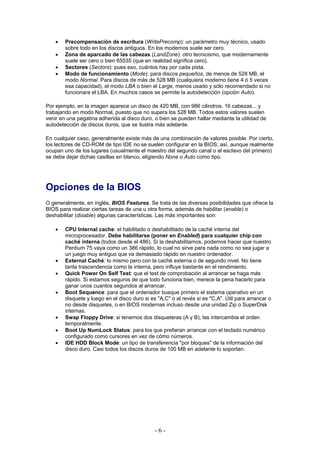 •   Precompensación de escritura (WritePrecomp): un parámetro muy técnico, usado
        sobre todo en los discos antiguos. En los modernos suele ser cero.
    •   Zona de aparcado de las cabezas (LandZone): otro tecnicismo, que modernamente
        suele ser cero o bien 65535 (que en realidad significa cero).
    •   Sectores (Sectors): pues eso, cuántos hay por cada pista.
    •   Modo de funcionamiento (Mode): para discos pequeños, de menos de 528 MB, el
        modo Normal. Para discos de más de 528 MB (cualquiera moderno tiene 4 ó 5 veces
        esa capacidad), el modo LBA o bien el Large, menos usado y sólo recomendado si no
        funcionara el LBA. En muchos casos se permite la autodetección (opción Auto).

Por ejemplo, en la imagen aparece un disco de 420 MB, con 986 cilindros, 16 cabezas... y
trabajando en modo Normal, puesto que no supera los 528 MB. Todos estos valores suelen
venir en una pegatina adherida al disco duro, o bien se pueden hallar mediante la utilidad de
autodetección de discos duros, que se ilustra más adelante.

En cualquier caso, generalmente existe más de una combinación de valores posible. Por cierto,
los lectores de CD-ROM de tipo IDE no se suelen configurar en la BIOS; así, aunque realmente
ocupan uno de los lugares (usualmente el maestro del segundo canal o el esclavo del primero)
se debe dejar dichas casillas en blanco, eligiendo None o Auto como tipo.




Opciones de la BIOS
O generalmente, en inglés, BIOS Features. Se trata de las diversas posibilidades que ofrece la
BIOS para realizar ciertas tareas de una u otra forma, además de habilitar (enable) o
deshabilitar (disable) algunas características. Las más importantes son:

    •   CPU Internal cache: el habilitado o deshabilitado de la caché interna del
        microprocesador. Debe habilitarse (poner en Enabled) para cualquier chip con
        caché interna (todos desde el 486). Si la deshabilitamos, podemos hacer que nuestro
        Pentium 75 vaya como un 386 rápido, lo cual no sirve para nada como no sea jugar a
        un juego muy antiguo que va demasiado rápido en nuestro ordenador.
    •   External Caché: lo mismo pero con la caché externa o de segundo nivel. No tiene
        tanta trascendencia como la interna, pero influye bastante en el rendimiento.
    •   Quick Power On Self Test: que el test de comprobación al arrancar se haga más
        rápido. Si estamos seguros de que todo funciona bien, merece la pena hacerlo para
        ganar unos cuantos segundos al arrancar.
    •   Boot Sequence: para que el ordenador busque primero el sistema operativo en un
        disquete y luego en el disco duro si es "A,C" o al revés si es "C,A". Útil para arrancar o
        no desde disquetes, o en BIOS modernas incluso desde una unidad Zip o SuperDisk
        internas.
    •   Swap Floppy Drive: si tenemos dos disqueteras (A y B), las intercambia el orden
        temporalmente.
    •   Boot Up NumLock Status: para los que prefieran arrancar con el teclado numérico
        configurado como cursores en vez de cómo números.
    •   IDE HDD Block Mode: un tipo de transferencia "por bloques" de la información del
        disco duro. Casi todos los discos duros de 100 MB en adelante lo soportan.




                                               -6-
 