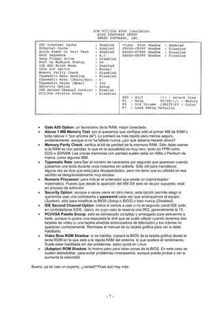 •   Gate A20 Option: un tecnicismo de la RAM; mejor conectado.
   •   Above 1 MB Memory Test: por si queremos que verifique sólo el primer MB de RAM o
       toda (above = "por encima de"). Lo primero es más rápido pero menos seguro,
       evidentemente, aunque si no ha fallado nunca ¿por qué debería hacerlo ahora?
   •   Memory Parity Check: verifica el bit de paridad de la memoria RAM. Sólo debe usarse
       si la RAM es con paridad, lo que en la actualidad es muy raro, tanto en FPM como
       EDO o SDRAM. Las únicas memorias con paridad suelen estar en 486s o Pentium de
       marca, como algunos IBM.
   •   Typematic Rate: para fijar el número de caracteres por segundo que aparecen cuando
       pulsamos una tecla durante unos instantes sin soltarla. Sólo útil para maniáticos;
       alguna vez se dice que está para discapacitados, pero me temo que su utilidad en ese
       sentido es desgraciadamente muy escasa.
   •   Numeric Processor: para indicar al ordenador que existe un coprocesador
       matemático. Puesto que desde la aparición del 486 DX esto se da por supuesto, está
       en proceso de extinción.
   •   Security Option: aunque a veces viene en otro menú, esta opción permite elegir si
       queremos usar una contraseña o password cada vez que arranquemos el equipo
       (System), sólo para modificar la BIOS (Setup o BIOS) o bien nunca (Disabled).
   •   IDE Second Channel Option: indica si vamos a usar o no el segundo canal IDE (sólo
       en controladoras EIDE, claro), en cuyo caso le reserva una IRQ, generalmente la 15.
   •   PCI/VGA Palette Snoop: esto es demasiado complejo y arriesgado para atreverme a
       liarle, aunque si quiere una respuesta le diré que se suele utilizar cuando tenemos dos
       tarjetas de vídeo (o una tarjeta añadida sintonizadora de televisión) y los colores no
       aparecen correctamente. Remítase al manual de su tarjeta gráfica para ver si debe
       habilitarlo.
   •   Video Bios ROM Shadow: si se habilita, copiará la BIOS de la tarjeta gráfica desde la
       lenta ROM en la que está a la rápida RAM del sistema, lo que acelera el rendimiento.
       Suele estar habilitada sin dar problemas, salvo quizá en Linux.
   •   (Adaptor) ROM Shadow: lo mismo pero para otras zonas de la BIOS. En este caso se
       suelen deshabilitar, para evitar problemas innecesarios, aunque puede probar y ver si
       aumenta la velocidad.

Bueno, ya es casi un experto, ¿verdad? Pues aún hay más.




                                            -7-
 