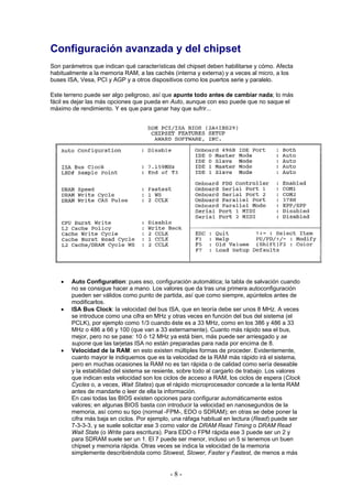 Configuración avanzada y del chipset
Son parámetros que indican qué características del chipset deben habilitarse y cómo. Afecta
habitualmente a la memoria RAM, a las cachés (interna y externa) y a veces al micro, a los
buses ISA, Vesa, PCI y AGP y a otros dispositivos como los puertos serie y paralelo.

Este terreno puede ser algo peligroso, así que apunte todo antes de cambiar nada; lo más
fácil es dejar las más opciones que pueda en Auto, aunque con eso puede que no saque el
máximo de rendimiento. Y es que para ganar hay que sufrir...




   •   Auto Configuration: pues eso, configuración automática; la tabla de salvación cuando
       no se consigue hacer a mano. Los valores que da tras una primera autoconfiguración
       pueden ser válidos como punto de partida, así que como siempre, apúntelos antes de
       modificarlos.
   •   ISA Bus Clock: la velocidad del bus ISA, que en teoría debe ser unos 8 MHz. A veces
       se introduce como una cifra en MHz y otras veces en función del bus del sistema (el
       PCLK), por ejemplo como 1/3 cuando éste es a 33 MHz, como en los 386 y 486 a 33
       MHz o 486 a 66 y 100 (que van a 33 externamente). Cuanto más rápido sea el bus,
       mejor, pero no se pase: 10 ó 12 MHz ya está bien, más puede ser arriesgado y se
       supone que las tarjetas ISA no están preparadas para nada por encima de 8.
   •   Velocidad de la RAM: en esto existen múltiples formas de proceder. Evidentemente,
       cuanto mayor le indiquemos que es la velocidad de la RAM más rápido irá el sistema,
       pero en muchas ocasiones la RAM no es tan rápida o de calidad como sería deseable
       y la estabilidad del sistema se resiente, sobre todo al cargarlo de trabajo. Los valores
       que indican esta velocidad son los ciclos de acceso a RAM, los ciclos de espera (Clock
       Cycles o, a veces, Wait States) que el rápido microprocesador concede a la lenta RAM
       antes de mandarle o leer de ella la información.
       En casi todas las BIOS existen opciones para configurar automáticamente estos
       valores; en algunas BIOS basta con introducir la velocidad en nanosegundos de la
       memoria, así como su tipo (normal -FPM-, EDO o SDRAM); en otras se debe poner la
       cifra más baja en ciclos. Por ejemplo, una ráfaga habitual en lectura (Read) puede ser
       7-3-3-3, y se suele solicitar ese 3 como valor de DRAM Read Timing o DRAM Read
       Wait State (o Write para escritura). Para EDO o FPM rápida ese 3 puede ser un 2 y
       para SDRAM suele ser un 1. El 7 puede ser menor, incluso un 5 si tenemos un buen
       chipset y memoria rápida. Otras veces se indica la velocidad de la memoria
       simplemente describiéndola como Slowest, Slower, Faster y Fastest, de menos a más


                                            -8-
 