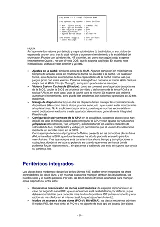 rápida.
    Así que mire los valores por defecto y vaya subiéndolos (o bajándolos, si son ciclos de
    espera) de uno en uno, tras lo cual reinicie y observe el rendimiento y la estabilidad del
    ordenador. Pruebe con Windows 9x, NT o similar, así como con algún juego exigente
    (mismamente Quake), no con el viejo DOS, que lo soporta casi todo. En cuanto note
    inestabilidad, vuelva al valor anterior y ya está.

    •   Ajustes de la caché: similares a los de la RAM. Algunos consisten en modificar los
        tiempos de acceso, otros en modificar la forma de acceder a la caché. De cualquier
        forma, esto depende enteramente de las capacidades de la caché misma, así que
        juegue poco con estos valores. Para los arriesgados o curiosos, el modo Write Back es
        mejor que el Write Thru (o Through), aunque no puede usarse siempre.
    •   Vídeo y System Cacheable (Shadow): como se comentó en el apartado de opciones
        de la BIOS, copiar la BIOS de la tarjeta de vídeo o del sistema de la lenta ROM a la
        rápida RAM o, en este caso, usar la caché para lo mismo. Se supone que debería
        aumentar el rendimiento, pero puede dar problemas con sistemas operativos de 32 bits
        modernos.
    •   Manejo de dispositivos: hoy en día los chipsets deben manejar las controladoras de
        dispositivos tales como discos duros, puertos serie, etc., que suelen estar incorporadas
        a la placa base. No lo explicaremos por ahora, puesto que muchas veces existe un
        menú dedicado en exclusiva a este apartado, denominado generalmente Integrated
        Pherifericals
    •   Configuración por software de la CPU: en la actualidad, bastantes placas base han
        dejado de lado el método clásico para configurar la CPU y han optado por soluciones
        jumperless (literalmente, "sin jumpers"), autodetectando los valores correctos de
        velocidad de bus, multiplicador y voltaje y/o permitiendo que el usuario los seleccione
        mediante un sencillo menú en la BIOS.
        Como ejemplo tenemos el programa SoftMenu presente en las conocidas placas base
        Abit, entre ellas la BH6, que durante meses ha sido la placa de ensueño para los
        overclockers. Y es que aunque esta característica ahorra tiempo y complicaciones a
        cualquiera, donde se ve toda su potencia es cuando queremos ver hasta dónde
        podemos forzar nuestro micro... sin pasarnos y sabiendo que esto se supone que anula
        su garantía, ojo.




Periféricos integrados
Las placas base modernas (desde las de los últimos 486) suelen tener integrados los chips
controladores del disco duro, y en muchas ocasiones manejan también las disqueteras, los
puertos serie y el puerto paralelo. Por ello, las BIOS tienen diversos apartados para manejar
estos dispositivos, entre ellos:

    •   Conexión o desconexión de dichas controladoras: de especial importancia en el
        caso del segundo canal IDE, que en ocasiones está deshabilitado por defecto, y que
        deberemos habilitar para conectar más de dos dispositivos IDE (o bien uno lento y uno
        rápido sin mezclarlos en el mismo canal, lo que baja el rendimiento).
    •   Modos de acceso a discos duros (PIO y/o UltraDMA): los discos modernos admiten
        5 modos PIO, del más lento, el PIO-0 o no soporte de este tipo de acceso (en discos



                                               -9-
 