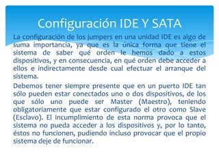 Configuración IDE Y SATA
La configuración de los jumpers en una unidad IDE es algo de
suma importancia, ya que es la única forma que tiene el
sistema de saber qué orden le hemos dado a estos
dispositivos, y en consecuencia, en qué orden debe acceder a
ellos e indirectamente desde cual efectuar el arranque del
sistema.
Debemos tener siempre presente que en un puerto IDE tan
sólo pueden estar conectados uno o dos dispositivos, de los
que sólo uno puede ser Master (Maestro), teniendo
obligatoriamente que estar configurado el otro como Slave
(Esclavo). El incumplimiento de esta norma provoca que el
sistema no pueda acceder a los dispositivos y, por lo tanto,
éstos no funcionen, pudiendo incluso provocar que el propio
sistema deje de funcionar.
 