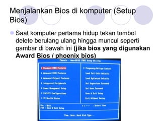 Menjalankan Bios di komputer (Setup
Bios)
 Saat komputer pertama hidup tekan tombol
  delete berulang ulang hingga muncul seperti
  gambar di bawah ini (jika bios yang digunakan
  Award Bios / phoenix bios)
 