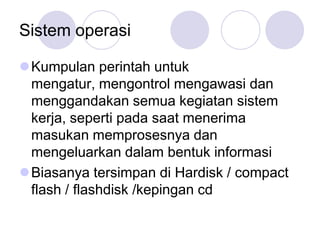 Sistem operasi

Kumpulan perintah untuk
 mengatur, mengontrol mengawasi dan
 menggandakan semua kegiatan sistem
 kerja, seperti pada saat menerima
 masukan memprosesnya dan
 mengeluarkan dalam bentuk informasi
Biasanya tersimpan di Hardisk / compact
 flash / flashdisk /kepingan cd
 