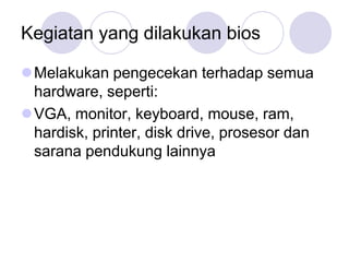 Kegiatan yang dilakukan bios

Melakukan pengecekan terhadap semua
 hardware, seperti:
VGA, monitor, keyboard, mouse, ram,
 hardisk, printer, disk drive, prosesor dan
 sarana pendukung lainnya
 