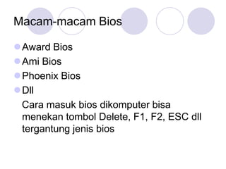 Macam-macam Bios

Award Bios
Ami Bios
Phoenix Bios
Dll
 Cara masuk bios dikomputer bisa
 menekan tombol Delete, F1, F2, ESC dll
 tergantung jenis bios
 