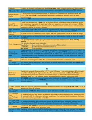 PM Mode           El ahorro de energía se configura como SMI Green mode, que es el modo requerido por el procesador.
                  Si se instala en el equipo el sistema avanzado de ahorro de energía (APM), seleccionar YES mejora el
PM wait for APM
                  ahorro.
                  La BIOS puede configurar automáticamente los dispositivos compatibles con el estándar PLUG AND
PnP BIOS Auto-
                  PLAY. Si se selecciona ENABLED, las IRQ disponibles desaparecen, porque la BIOS las asigna
Config
                  automáticamente.
                  Seleccionar YES si el sistema operativo instalado es PLUG AND PLAY, como por ejemplo WINDOWS
PNP OS Installed
                  95.
                  Cuando este parámetro está ENABLED, las escrituras del bus PCI a memoria son enviadas con retraso.
Posted PCI        Este es un retraso intermedio. Si se activa el buffer para la escritura con retraso del procesador y del bus
Memory Writes     PCI a memoria RAM, los datos se intercalan con los datos de escritura del procesador y son enviados una
                  segunda vez antes de ser escritos a memoria.
Power Button Over Cuando está ENABLED al pulsar el botón de encendido más de cuatro segundos el equipo se apaga. Esto
Ride              es especialmente útil cuando el equipo se ha quedado colgado. En placas con chipset SIS5597
Power Down
                  Se puede desactivar la monitorización de algunas IRQ para que no anulen el modo de ahorro de energía
Activities
Power Down and Se puede desactivar la monitorización de algunas IRQ para que no anulen el modo de ahorro de energía
Resume Events     SUSPEND.
                  Esta opción permite escoger el tipo o grado de ahorro de energía entre los modos Doze, Standby, y
                  Suspend.
                  Esta tabla describe cada uno de los modos:
Power Management
                  Max Saving           Ahorro máximo. Sólo para procesadores SL (portátiles)
                  User Define          Establecer individualmente cada modo.
                  Min Saving           Ahorro mínimo.
                  Cada conexión de un periférico PCI es capaz de activar hasta 4 interrupciones: INT# A, INT# B, INT# C y
Primary &         INT# D. Por defecto a la conexión PCI se le asigna INT# A. Asignar INT# B no tiene sentido a menos que
Secondary IDE     el periférico necesite dos IRQ. Como el interfaz IDE de la placa base tiene 2 canales, requiere dos IRQ.
INT#              Los campos de las IRQ IDE toman por defecto los valores apropiados, y el canal primario usa una IRQ
                  menor que el canal secundario.
Primary Frame
                  Selecciona un tamaño para el buffer PCI. El tamaño no debería afectar a la memoria local
Buffer
PS/2 Mouse        Si el sistema tiene un puerto PS/2, pero se instala un ratón de puerto serie, seleccionar DISABLED para
Function Control ahorrar una IRQ.


                                                              Q
                    Cuando está actuando el puente de bus PCI-VL como PCI master y está recibiendo datos del procesador,
Quick Frame         se habilita un buffer rápido de procesador a bus PCI cuando este apartado está ENABLED. El uso del
Generation          buffer permite al procesador completar una escritura aunque los datos no hayan sido transferidos
                    totalmente al bus PCI. Esto reduce el número de ciclos necesarios y acelera el proceso de datos.
                    ENABLED reduce el tiempo necesario para realizar el chequeo de arranque (POST). Esto omite ciertos
Quick Power On
                    pasos. Es preferible que esté DISABLED para detectar posibles problemas durante el arranque y no
Self Test
                    mientras se trabaja.
                                                              R
RAMW# Assertion     RAMW es una señal que permite escrituras en memoria. El fabricante escoge NORMAL o FGASTAR de
Timing              acuerdo con el tipo de memoria.
RAS Precharge
                    Cuando está ENABLED, RAS# permanece fijado al final del control de acceso.
Access End
RAS Precharge
                    El tiempo de precarga es el número de ciclos que necesita RAS para acumular su carga antes del refresco
Time
                    de memoria RAM. Un valor menor acelera el equipo, pero si se establece tiempo insuficiente, el refresco
RAS Precharge
                    puede ser incompleto y se pueden perder datos.
Period
RAS Pulse Width
                    El fabricante del equipo debe establecer el número de ciclos de reloj del procesador asignados para el
RAS Pulse Width
                    refresco del latido de RAS, de acuerdo con las especificaciones de la memoria RAM instalada.
Refresh
                 Cuando está DISABLED, se genera un ciclo de refresco de memoria cada 15 microsegundos. Cuando está
RAS Timeout
                 ENABLED, se generan ciclos de refresco extra.
RAS to CAS Delay Cuando se refresca la memoria RAM, las filas y las columnas lo hacen de modo separado. Este apartado
Timing           permite determinar el tiempo de transición de RAS (row address strobe FILAS) a CAS (column address
 