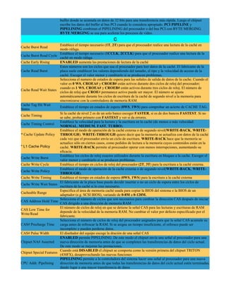 buffer donde se acumula en datos de 32 bits para una transferencia más rápida. Luego el chipset
                          escribe los datos del buffer al bus PCI cuando lo considera apropiado. PCI PIPELINE y
                          PIPELINING combinan el PIPELINING del procesador o del bus PCI con BYTE MERGING.
                          BYTE MERGING se usa para acelerar los procesos de video.
                                                              C
                         Establece el tiempo necesario (1T, 2T) para que el procesador realice una lectura de la caché en
Cache Burst Read
                         modo ráfaga.
                         Establece el tiempo necesario (1CCLK, 2CCLK) para que el procesador realice una lectura de la
Cache Burst Read Cycle
                         caché en modo ráfaga
Cache Early Rising       ENABLED aumenta las prestaciones de lectura de la caché
                         Estos números son los ciclos que usa el procesador para leer datos de la caché. El fabricante de la
Cache Read Burst         placa suele establecer los valores dependiendo del tamaño, el tipo y la velocidad de acceso de la
                         caché. Escoger el valor menor y cambiarlo si se producen problemas.
                         Selecciona el numero de estados de espera para las señales de salida de datos de la cache. Cuando el
                         valor es 0 WS, CROEA# y CROEB# están activos durante dos ciclos de reloj del procesador;
                         cuando es 1 WS, CROEA# y CROEB# están activos durante tres ciclos de reloj. El número de
Cache Read Wait States
                         ciclos de reloj que CROE# permanece activo puede ser mayor. El número se ajusta
                         automáticamente durante los ciclos de escritura de la caché de segundo nivel a la memoria para
                         sincronizarse con la controladora de memoria RAM.
Cache Tag Hit Wait
                         Establece el tiempo en estados de espera (0WS, 1WS) para comprobar un acierto de CACHE TAG.
States
                         Si la caché de nivel 2 es de un solo banco escoger FASTER, si es de dos bancos FASTEST. Si no
Cache Timing
                         se sabe, probar primero con FASTEST y ver si da errores.
                         Establece la velocidad para la lectura y la escritura en la caché (de menos a más velocidad:
Cache Timing Control
                         NORMAL, MEDIUM, FAST, TURBO).
                         Establece el modo de operación de la caché externa o de segundo nivel(WRITE-BACK, WRITE-
* Cache Update Policy THROUGH). WRITE-THROUGH quiere decir que la memoria se actualiza con datos de la caché
                         cada vez que el procesador envía un ciclo de escritura. WRITE-BACK hace que la memoria se
                         actualice sólo en ciertos casos, como pedidos de lectura a la memoria cuyos contenidos están en la
* L1 Cache Policy        caché. WRITE-BACK permite al procesador operar con menos interrupciones, aumentando su
                         eficacia.
                         Establece los ciclos de reloj exactos utilizados durante la escritura en bloques a la cache. Escoger el
Cache Write Burst
                         valor menor y cambiarlo si se producen problemas.
Cache Write Cycle        Establece el tiempo en ciclos de reloj del procesador (2T, 3T) para la escritura a la caché externa.
                         Establece el modo de operación de la caché externa o de segundo nivel(WRITE-BACK, WRITE-
Cache Write Policy
                         THROUGH).
Cache Write Timing       Establece el tiempo en estados de espera (0WS, 1WS) para la escritura a la caché externa
                         El fabricante de la placa base puede decidir insertar o no un ciclo de espera entre los ciclos de
Cache Write Wait States
                         escritura de la caché si lo cree necesario.
                         Especifica el área de memoria caché usada para copiar la BIOS del sistema o la BIOS de un
Cacheable Range
                         adaptador (e.g. SCSI BIOS), variando de 0-8M a 0-128M.
                         Selecciona el número de ciclos que son necesarios para cambiar la dirección CAS después de iniciar
CAS Address Hold Time
                         CAS dirigido a una dirección de memoria RAM
                         El número de ciclos de reloj en que se detiene la señal CAS para las lecturas y escrituras de RAM
CAS Low Time for
                         depende de la velocidad de la memoria RAM. No cambiar el valor por defecto especificado por el
Write/Read
                         fabricante.
                         Selecciona el número de ciclos de reloj del procesador asignados para que la señal CAS acumule su
CAS# Precharge Time      carga antes de refrescar la RAM. Si se asigna un tiempo insuficiente, el refresco puede ser
                         incompleto y pueden perderse datos.
CAS# Pulse Width         El diseñador del equipo escoge la dración de una señal CAS
                         ENABLED permite PIPELINING. De este modo el chipset envía una señal al procesador para una
Chipset NA# Asserted     nueva dirección de memoria antes de que se completen las transferencias de datos del ciclo actual.
                         De este modo se mejoran las prestaciones.
                         Cuando está DISABLED el chipset se comporta como la versión primera del chipset TRITON
Chipset Special Features
                         (430FX), desaprovechando las nuevas funciones
                         PIPELINING permite a la controladora del sistema hacer una señal al procesador para una nueva
CPU Addr. Pipelining     dirección de memoria antes de que todas las transferencias de datos del ciclo actual estén terminadas,
                         dando lugar a una mayor transferencia de datos
 