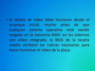 • la tarjeta de vídeo debe funcionar desde el
arranque inicial, mucho antes de que
cualquier sistema operativo esté siendo
cargado en la memoria RAM: en los sistemas
con vídeo integrado, la BIOS de la tarjeta
madre contiene las rutinas necesarias para
hacer funcionar el vídeo de la placa.
 