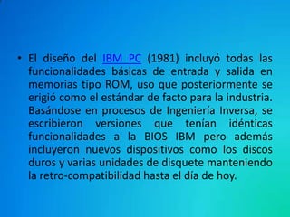 • El diseño del IBM PC (1981) incluyó todas las
funcionalidades básicas de entrada y salida en
memorias tipo ROM, uso que posteriormente se
erigió como el estándar de facto para la industria.
Basándose en procesos de Ingeniería Inversa, se
escribieron versiones que tenían idénticas
funcionalidades a la BIOS IBM pero además
incluyeron nuevos dispositivos como los discos
duros y varias unidades de disquete manteniendo
la retro-compatibilidad hasta el día de hoy.
 