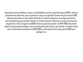dispositivos como ventiladores, buses y controladorDe acuerdo a cada fabricante del BIOS, realizará
procedimientos diferentes, pero en general se carga una copia del firmware hacia la memoria RAM,
dado que esta última es más rápida. Desde allí se realiza la detección y la configuración de los
diversos dispositivos que pueden contener un sistema operativo. Mientras se realiza el proceso de
búsqueda de un SO, el programa del BIOS ofrece la opción de acceder a la RAM-CMOS del sistema
donde el usuario puede configurar varias características del sistema, por ejemplo, el reloj de tiempo
real. La información contenida en la RAM-CMOS es utilizada durante la ejecución del BIOS para
configurar es.
 